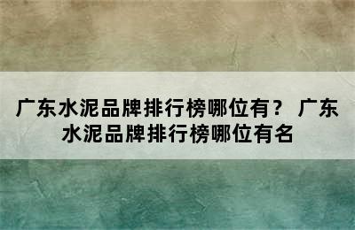 广东水泥品牌排行榜哪位有？ 广东水泥品牌排行榜哪位有名